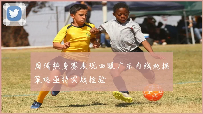 周琦热身赛表现回暖广东内线轮换策略亟待实战检验