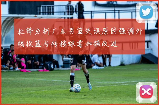 杜锋分析广东男篮失误原因强调外线投篮与转移球需加强改进