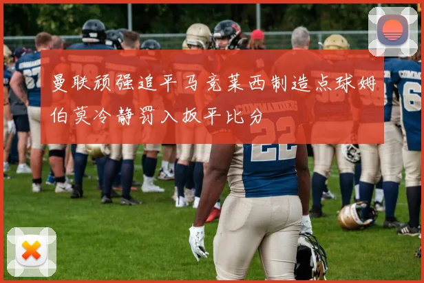 曼联顽强追平马竞莱西制造点球姆伯莫冷静罚入扳平比分