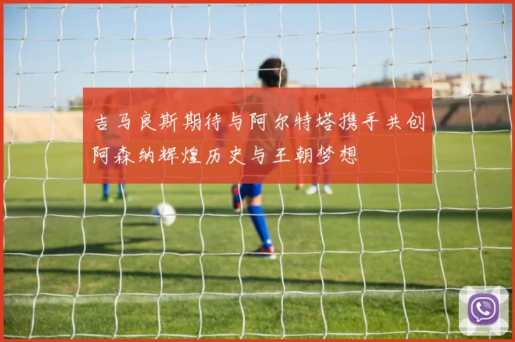 吉马良斯期待与阿尔特塔携手共创阿森纳辉煌历史与王朝梦想