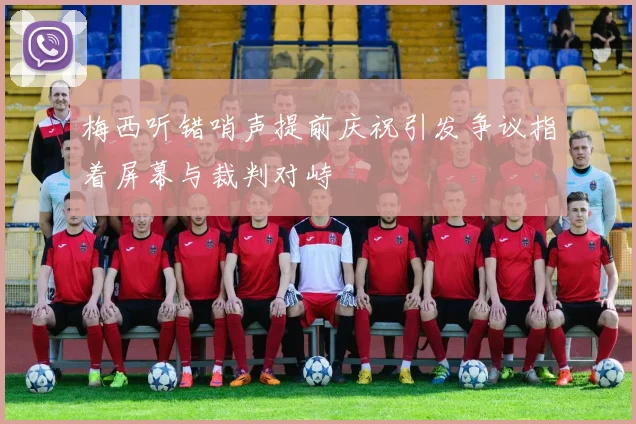 梅西听错哨声提前庆祝引发争议指着屏幕与裁判对峙