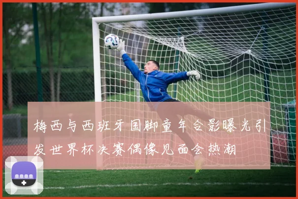 梅西与西班牙国脚童年合影曝光引发世界杯决赛偶像见面会热潮