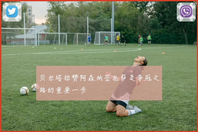 贝尔塔称赞阿森纳签孔萨是争冠之路的重要一步