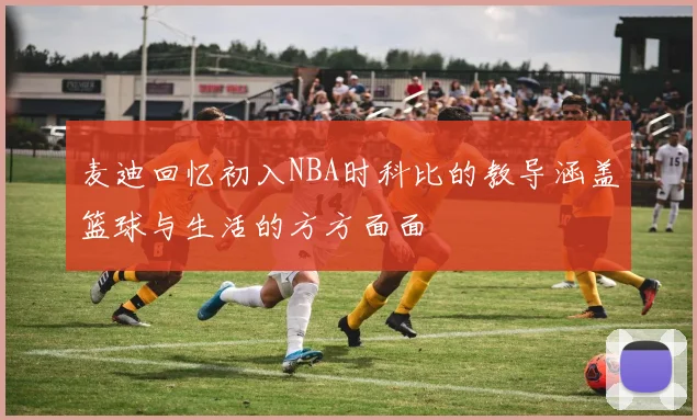 麦迪回忆初入NBA时科比的教导涵盖篮球与生活的方方面面