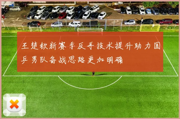 王楚钦新赛季反手技术提升助力国乒男队备战思路更加明确