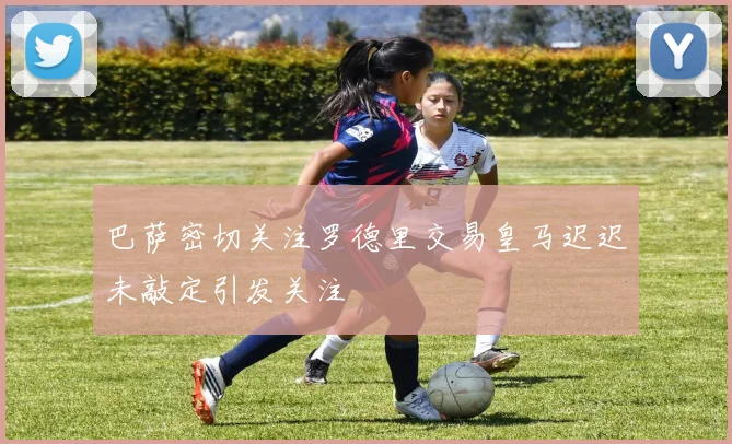 巴萨密切关注罗德里交易皇马迟迟未敲定引发关注
