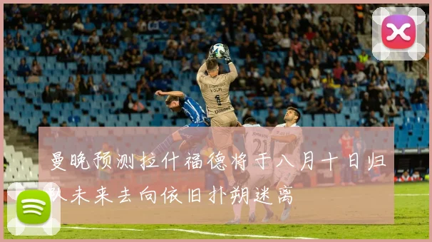曼晚预测拉什福德将于八月十日归队未来去向依旧扑朔迷离