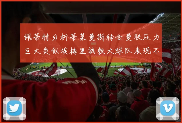佩蒂特分析蒂莱曼斯转会曼联压力巨大类似埃梅里执教大球队表现不佳