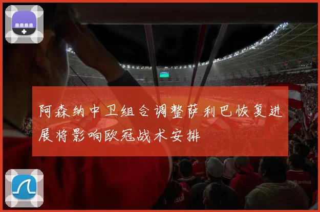 阿森纳中卫组合调整萨利巴恢复进展将影响欧冠战术安排